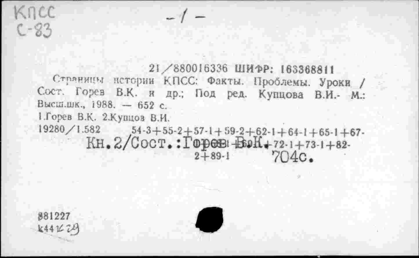 ﻿КПСС с-25
21/880016336 ШИФР: 163368811
Страницы истории КПСС: Факты. Проблемы. Уроки / Сост. Горев В.К. и др.; Под ред. Купцова В.И.- М.: Высш.шк., 1988. — 652 с.
I.Горев В.К. 2.Купцоз В.И.
19280/1.582	54 -3+55-2 + 57-1 + 59-2+62-1+64-1 +65-1 +67-
Кн. 2/С ост. : Гф уев i -ôdK+72- 1+73-1+82-2+89-1	704с.
881227 10414/)